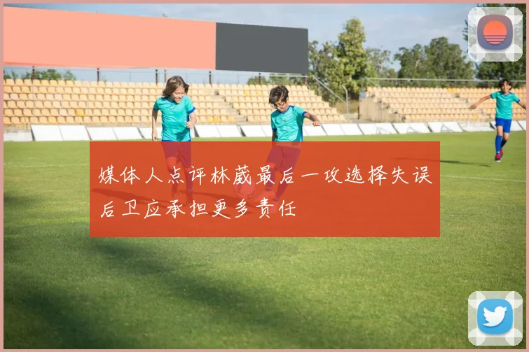 媒体人点评林葳最后一攻选择失误后卫应承担更多责任