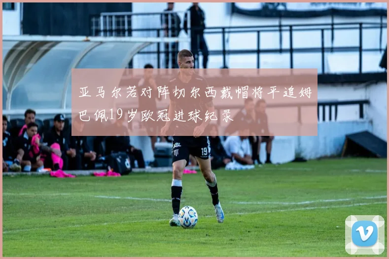 亚马尔若对阵切尔西戴帽将平追姆巴佩19岁欧冠进球纪录