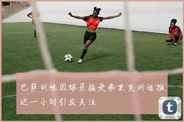 巴萨训练因球员接受弗里克训话推迟一小时引发关注