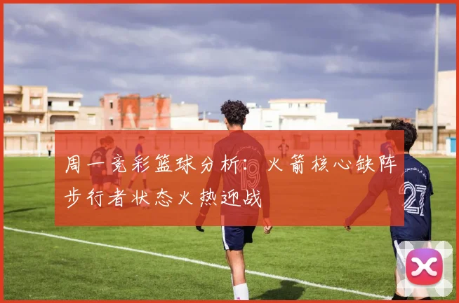 周一竞彩篮球分析：火箭核心缺阵步行者状态火热迎战