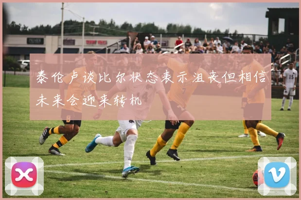 泰伦卢谈比尔状态表示沮丧但相信未来会迎来转机