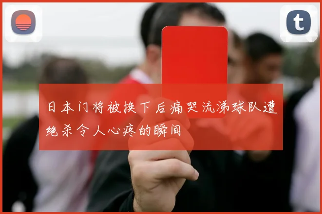 日本门将被换下后痛哭流涕球队遭绝杀令人心疼的瞬间