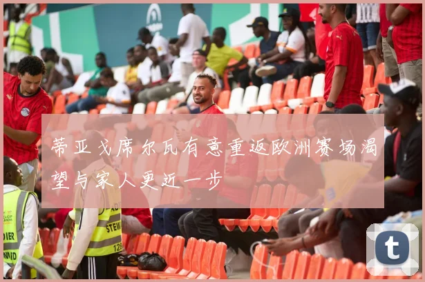 蒂亚戈席尔瓦有意重返欧洲赛场渴望与家人更近一步