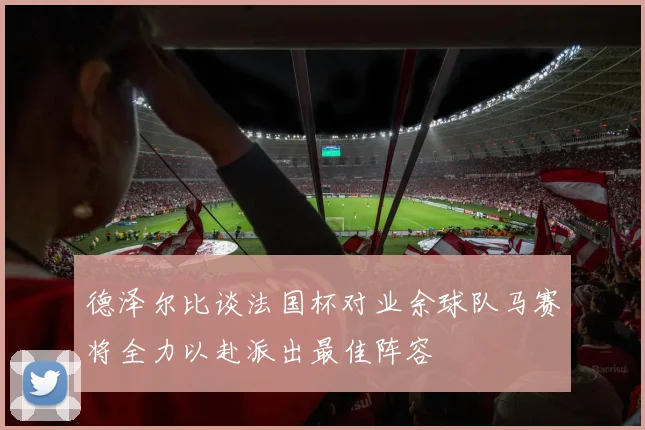 德泽尔比谈法国杯对业余球队马赛将全力以赴派出最佳阵容