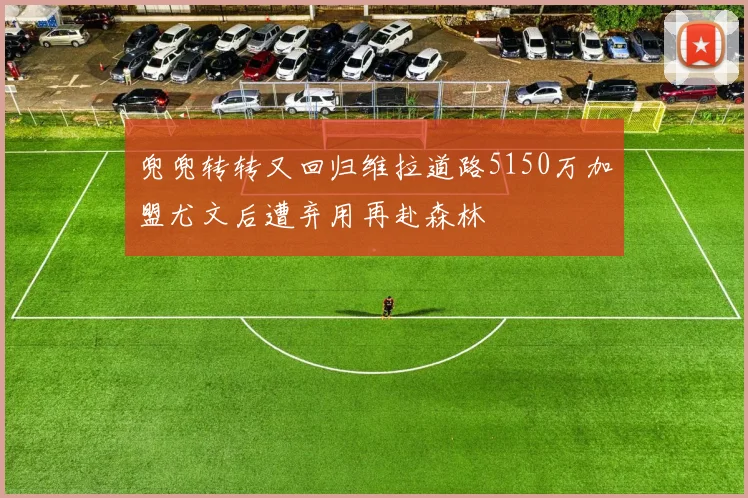 兜兜转转又回归维拉道路5150万加盟尤文后遭弃用再赴森林