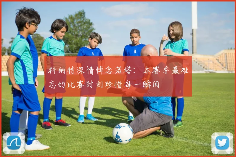 科纳特深情悼念若塔：本赛季最难忘的比赛时刻珍惜每一瞬间