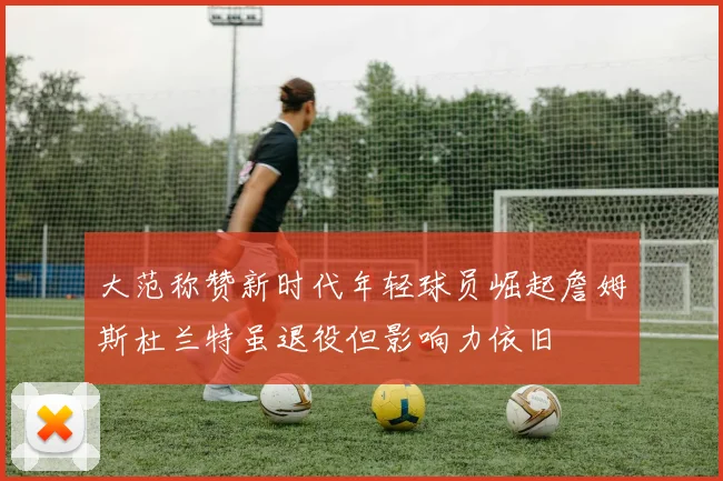 大范称赞新时代年轻球员崛起詹姆斯杜兰特虽退役但影响力依旧