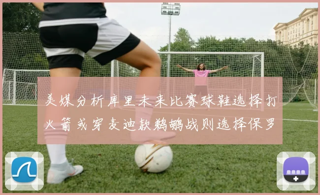 美媒分析库里未来比赛球鞋选择打火箭或穿麦迪款鹈鹕战则选择保罗PE