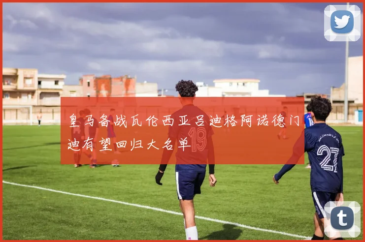 皇马备战瓦伦西亚吕迪格阿诺德门迪有望回归大名单
