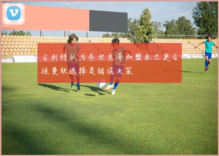 古利特认为齐尔克泽加盟米兰更合适曼联选择是错误决策