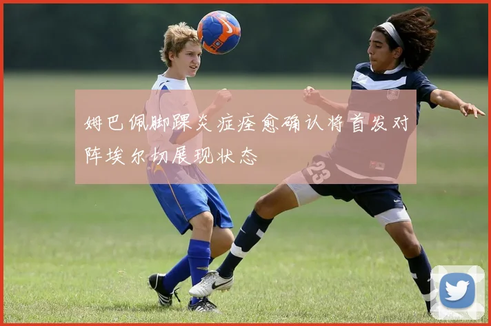 姆巴佩脚踝炎症痊愈确认将首发对阵埃尔切展现状态