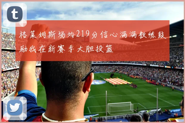 格莱姆斯场均219分信心满满教练鼓励我在新赛季大胆投篮