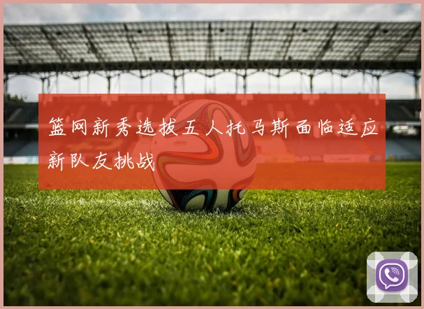 篮网新秀选拔五人托马斯面临适应新队友挑战
