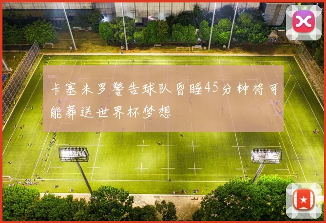 卡塞米罗警告球队昏睡45分钟将可能葬送世界杯梦想