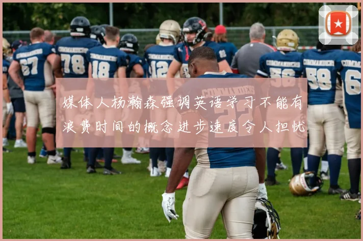 媒体人杨瀚森强调英语学习不能有浪费时间的概念进步速度令人担忧