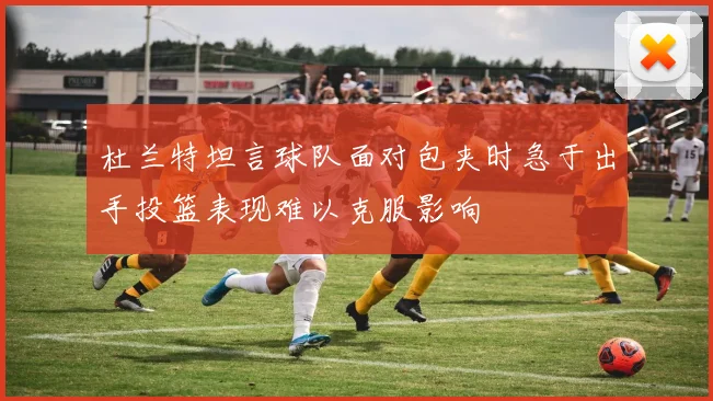 杜兰特坦言球队面对包夹时急于出手投篮表现难以克服影响
