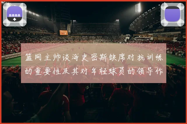 篮网主帅谈海史密斯缺席对抗训练的重要性及其对年轻球员的领导作用