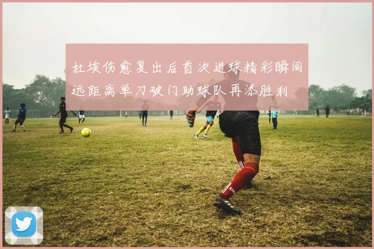 杜埃伤愈复出后首次进球精彩瞬间远距离单刀破门助球队再添胜利