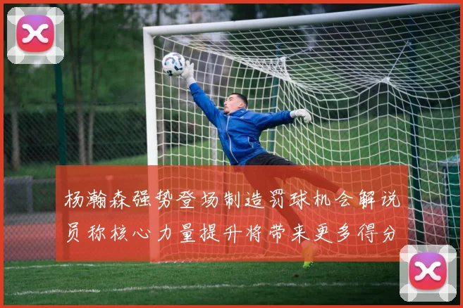 杨瀚森强势登场制造罚球机会解说员称核心力量提升将带来更多得分可能